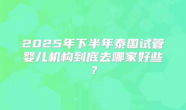 2025年下半年泰国试管婴儿机构到底去哪家好些?