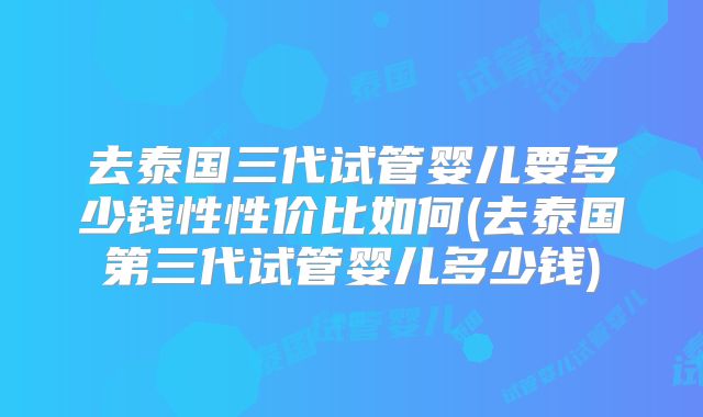 去泰国三代试管婴儿要多少钱性性价比如何(去泰国第三代试管婴儿多少钱)