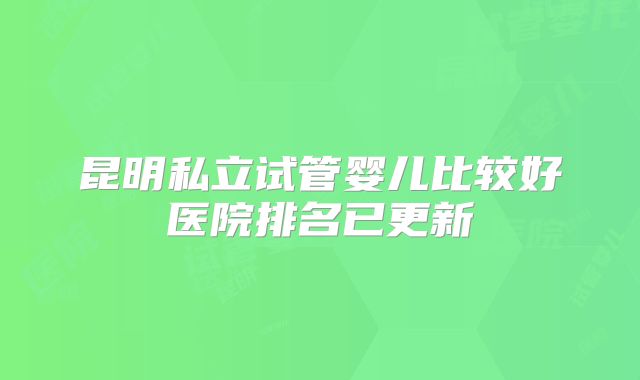 昆明私立试管婴儿比较好医院排名已更新
