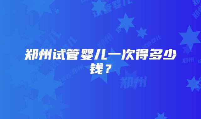 郑州试管婴儿一次得多少钱？
