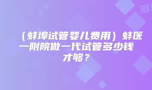 (蚌埠试管婴儿费用)蚌医一附院做一代试管多少钱才够?