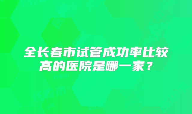 全长春市试管成功率比较高的医院是哪一家？