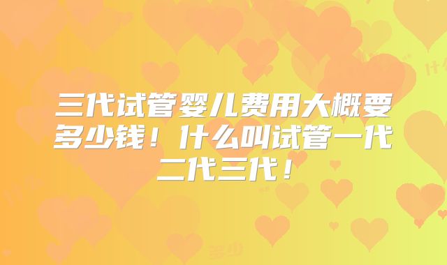 三代试管婴儿费用大概要多少钱!什么叫试管一代二代三代!
