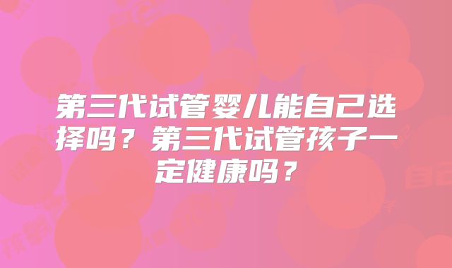 第三代试管婴儿能自己选择吗？第三代试管孩子一定健康吗？