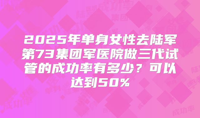 2025年单身女性去陆军第73集团军医院做三代试管的成功率有多少？可以达到50%