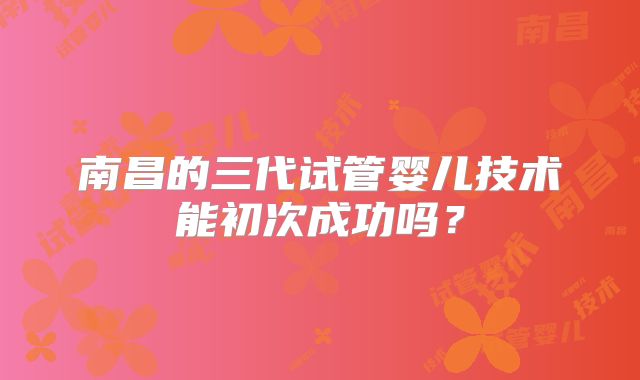 南昌的三代试管婴儿技术能初次成功吗？