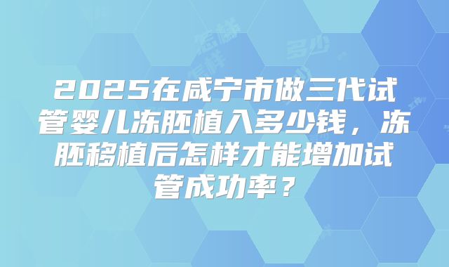 2025在咸宁市做三代试管婴儿冻胚植入多少钱,冻胚移植后怎样才能增加试管成功率?