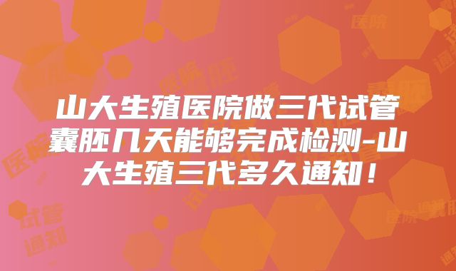 山大生殖医院做三代试管囊胚几天能够完成检测-山大生殖三代多久通知！