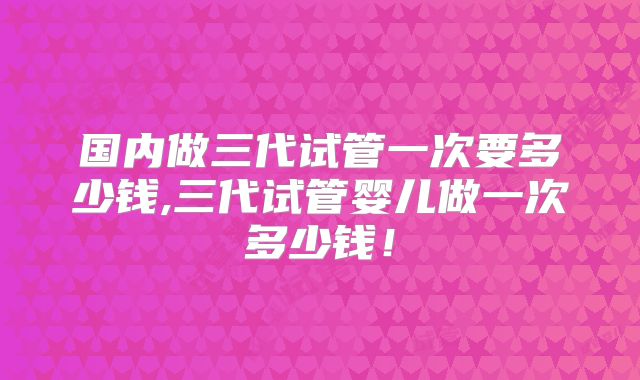 国内做三代试管一次要多少钱,三代试管婴儿做一次多少钱！