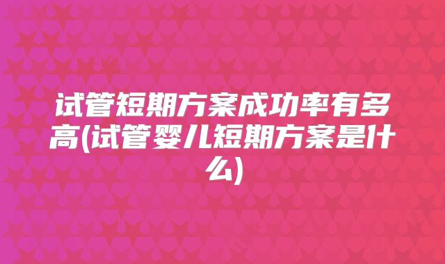 试管短期方案成功率有多高(试管婴儿短期方案是什么)
