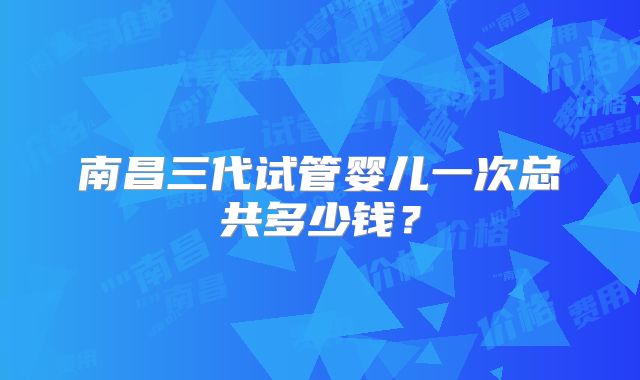 南昌三代试管婴儿一次总共多少钱?