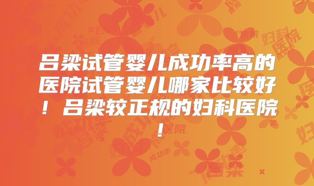 吕梁试管婴儿成功率高的医院试管婴儿哪家比较好!吕梁较正规的妇科医院!