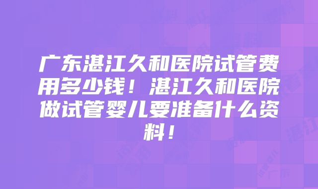 广东湛江久和医院试管费用多少钱!湛江久和医院做试管婴儿要准备什么资料!
