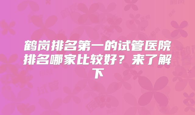 鹤岗排名第一的试管医院排名哪家比较好？来了解下