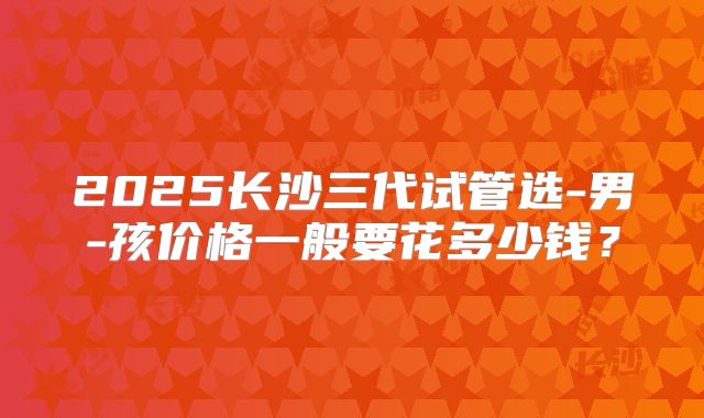 2025长沙三代试管选-男-孩价格一般要花多少钱?