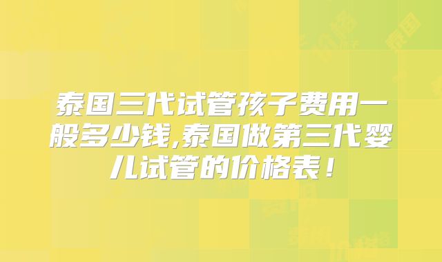 泰国三代试管孩子费用一般多少钱,泰国做第三代婴儿试管的价格表!