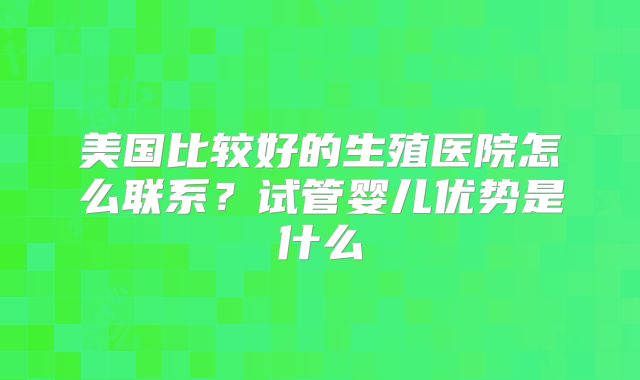 美国比较好的生殖医院怎么联系？试管婴儿优势是什么