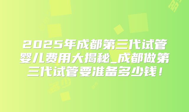 2025年成都第三代试管婴儿费用大揭秘_成都做第三代试管要准备多少钱！