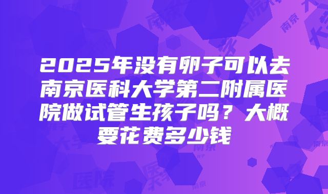 2025年没有卵子可以去南京医科大学第二附属医院做试管生孩子吗?大概要花费多少钱