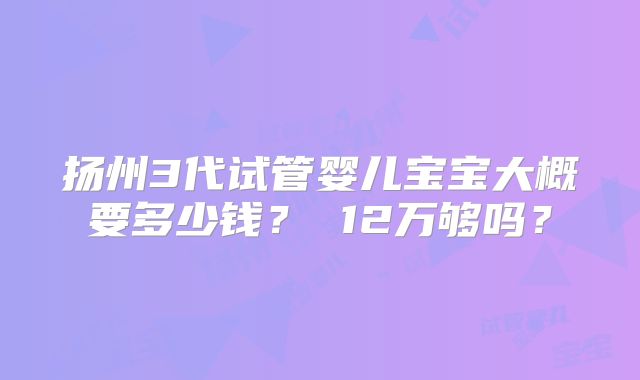扬州3代试管婴儿宝宝大概要多少钱？ 12万够吗？