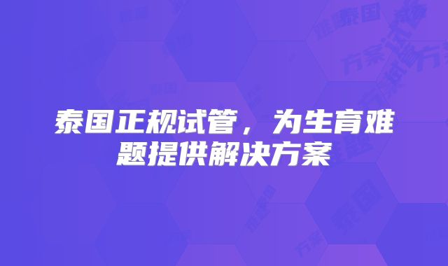 泰国正规试管，为生育难题提供解决方案