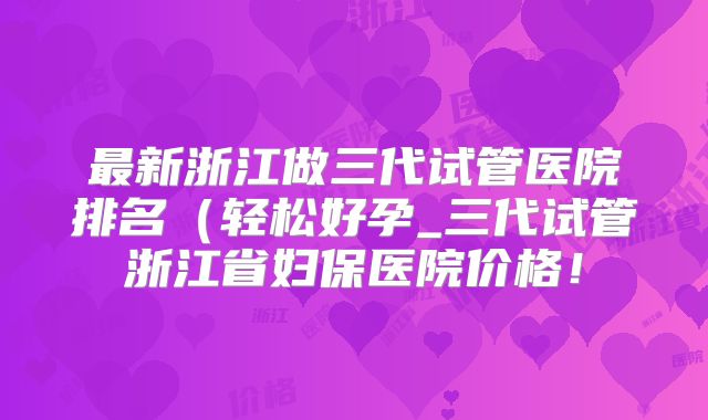 最新浙江做三代试管医院排名(轻松好孕_三代试管浙江省妇保医院价格!