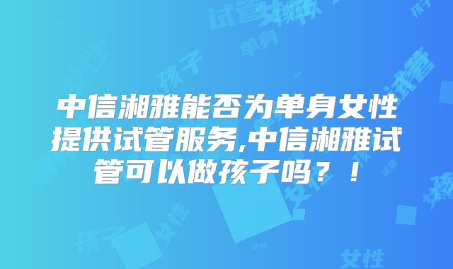 中信湘雅能否为单身女性提供试管服务,中信湘雅试管可以做孩子吗？！