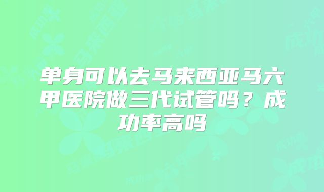 单身可以去马来西亚马六甲医院做三代试管吗？成功率高吗