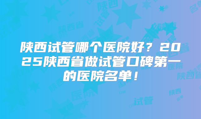 陕西试管哪个医院好?2025陕西省做试管口碑第一的医院名单!