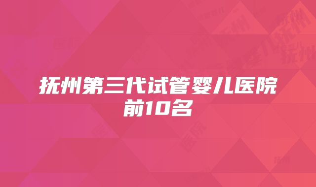 抚州第三代试管婴儿医院前10名