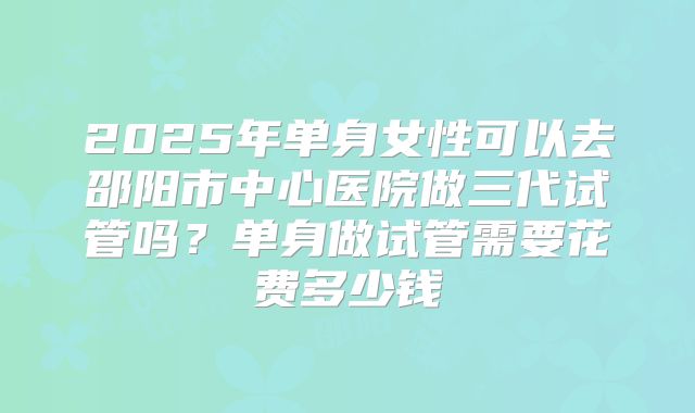 2025年单身女性可以去邵阳市中心医院做三代试管吗?单身做试管需要花费多少钱