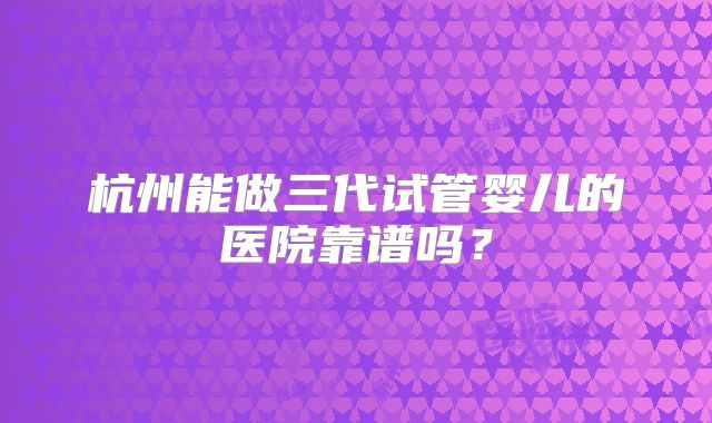 杭州能做三代试管婴儿的医院靠谱吗？