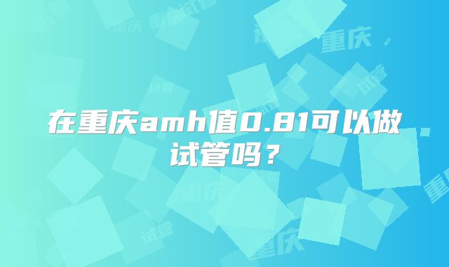 在重庆amh值0.81可以做试管吗？
