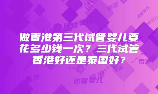 做香港第三代试管婴儿要花多少钱一次？三代试管香港好还是泰国好？