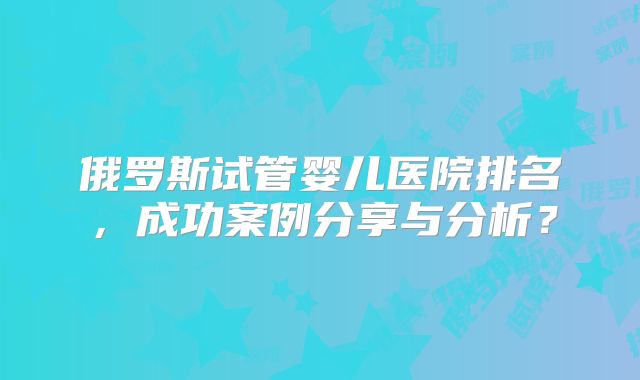 俄罗斯试管婴儿医院排名，成功案例分享与分析？