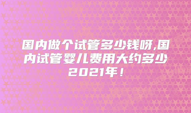 国内做个试管多少钱呀,国内试管婴儿费用大约多少2021年!