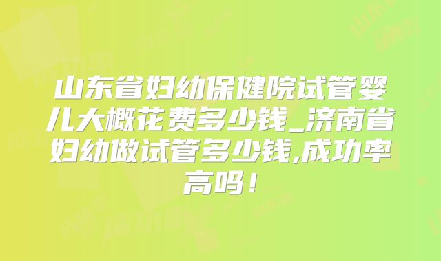 山东省妇幼保健院试管婴儿大概花费多少钱_济南省妇幼做试管多少钱,成功率高吗！