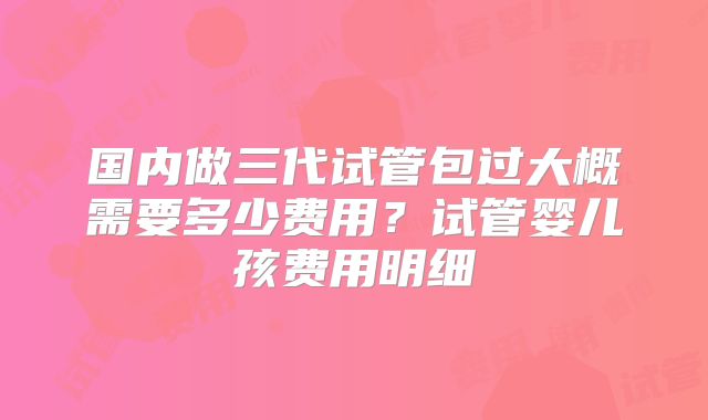 国内做三代试管包过大概需要多少费用？试管婴儿孩费用明细