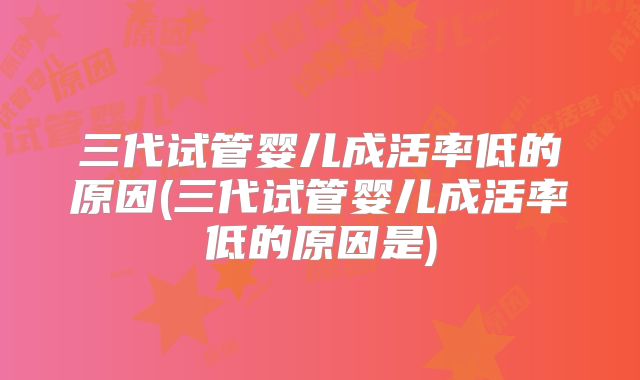 三代试管婴儿成活率低的原因(三代试管婴儿成活率低的原因是)