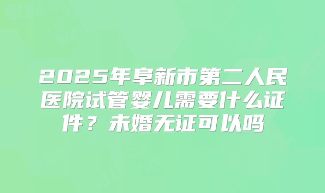 2025年阜新市第二人民医院试管婴儿需要什么证件?未婚无证可以吗