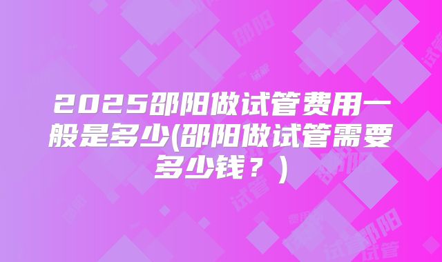 2025邵阳做试管费用一般是多少(邵阳做试管需要多少钱?)