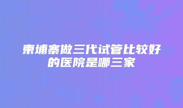 柬埔寨做三代试管比较好的医院是哪三家