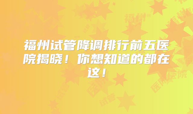 福州试管降调排行前五医院揭晓!你想知道的都在这!