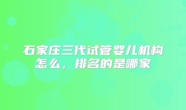 石家庄三代试管婴儿机构怎么,排名的是哪家