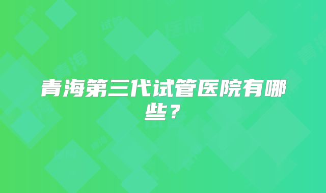 青海第三代试管医院有哪些？