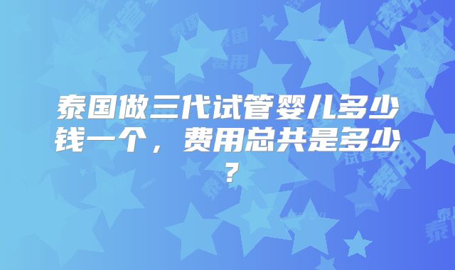 泰国做三代试管婴儿多少钱一个，费用总共是多少？