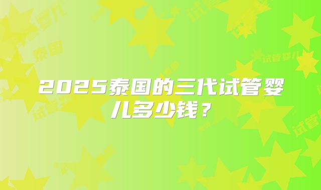 2025泰国的三代试管婴儿多少钱？