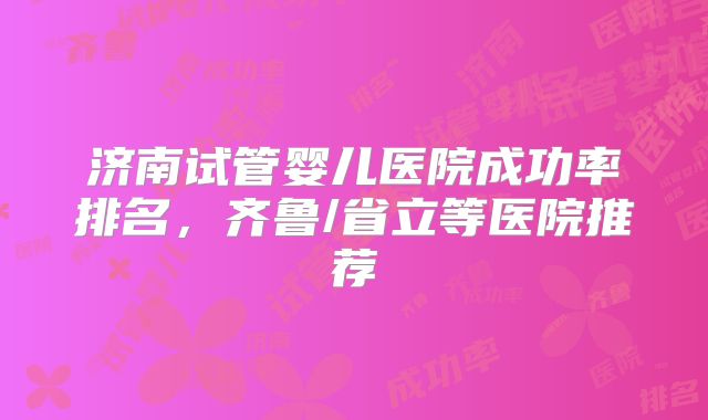 济南试管婴儿医院成功率排名,齐鲁/省立等医院推荐