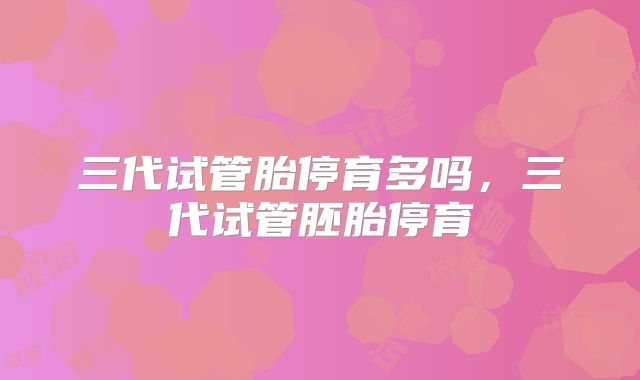 三代试管胎停育多吗,三代试管胚胎停育