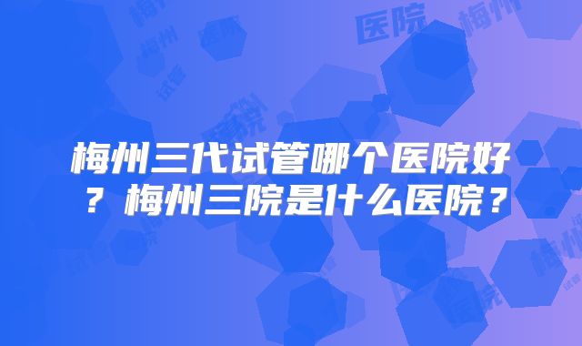 梅州三代试管哪个医院好？梅州三院是什么医院？